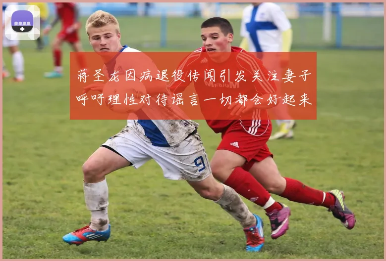 蒋圣龙因病退役传闻引发关注妻子呼吁理性对待谣言一切都会好起来