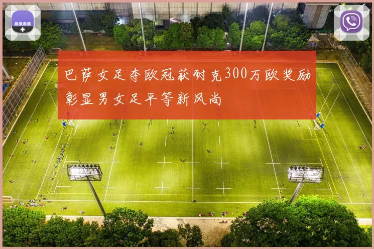 巴萨女足夺欧冠获耐克300万欧奖励彰显男女足平等新风尚