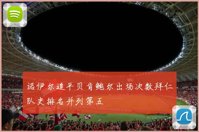 诺伊尔追平贝肯鲍尔出场次数拜仁队史排名并列第五
