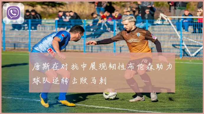 唐斯在对抗中展现韧性布伦森助力球队逆转击败马刺