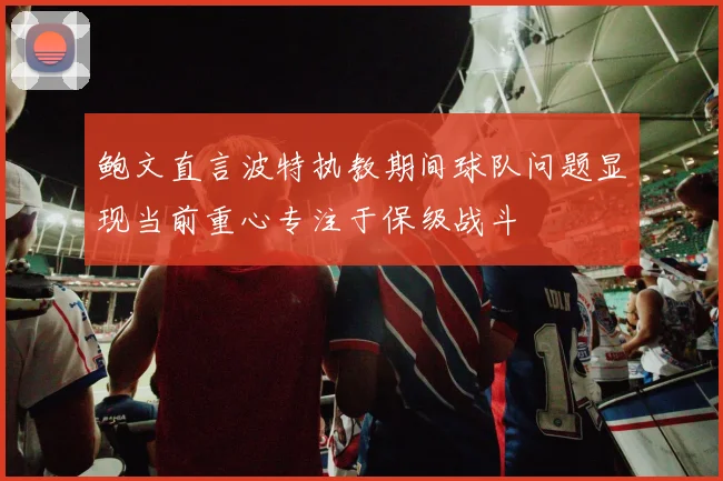 鲍文直言波特执教期间球队问题显现当前重心专注于保级战斗