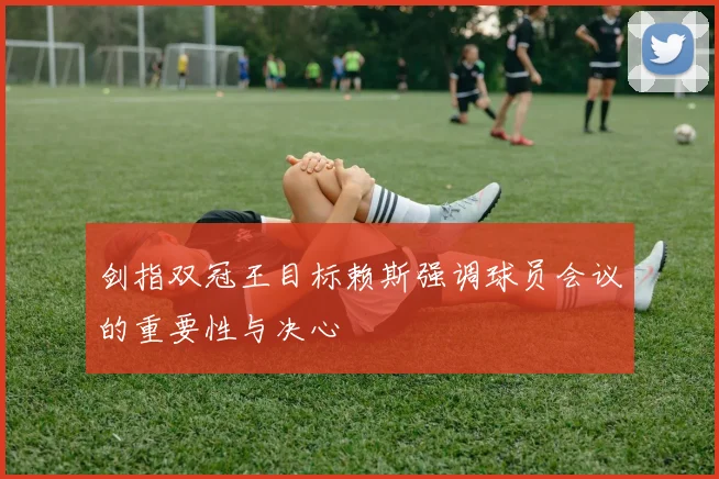剑指双冠王目标赖斯强调球员会议的重要性与决心