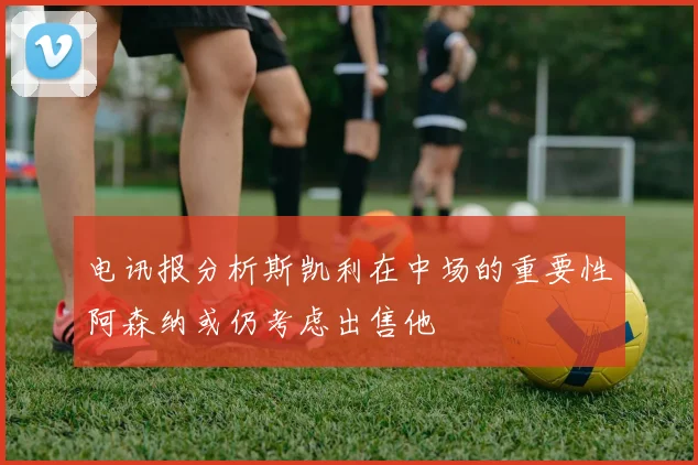 电讯报分析斯凯利在中场的重要性阿森纳或仍考虑出售他