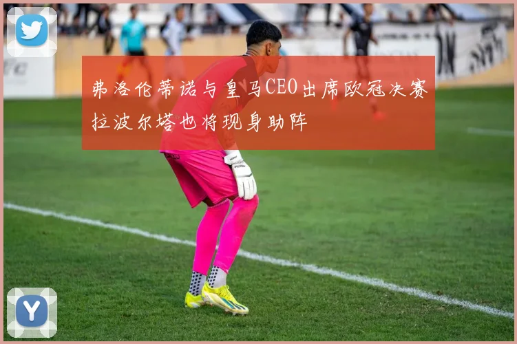弗洛伦蒂诺与皇马CEO出席欧冠决赛拉波尔塔也将现身助阵