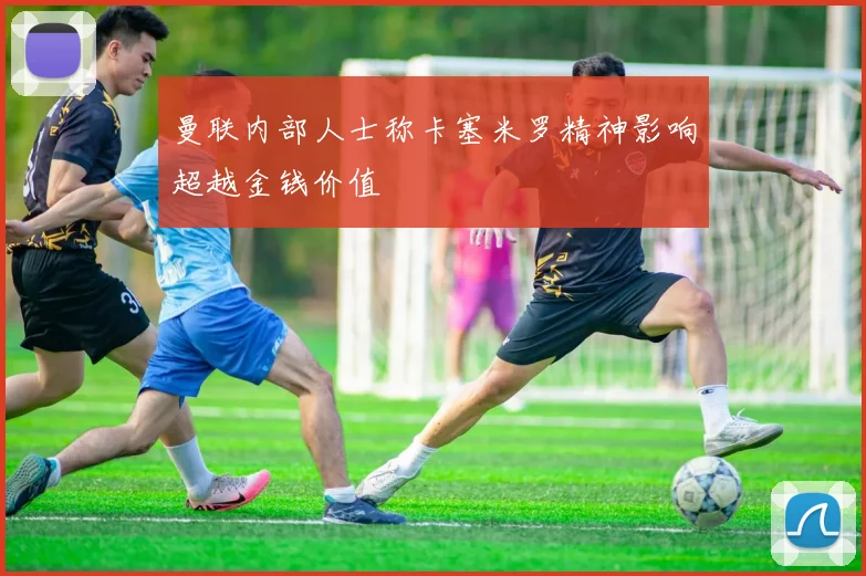 曼联内部人士称卡塞米罗精神影响超越金钱价值